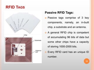 RFID TAGS
12
Passive RFID Tags:
 Passive tags comprise of 3 key
components, namely, an in-built
chip, a substrate and an antenna.
 A general RFID chip is competent
of accumulating 96 bits of data but
some other chips have a capacity
of storing 1000-2000 bits.
 Every RFID card has an unique ID
number.
 