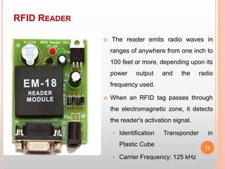 RFID READER
13
 The reader emits radio waves in
ranges of anywhere from one inch to
100 feet or more, depending upon its
power output and the radio
frequency used.
 When an RFID tag passes through
the electromagnetic zone, it detects
the reader's activation signal.
 Identification Transponder in
Plastic Cube
 Carrier Frequency: 125 kHz
 