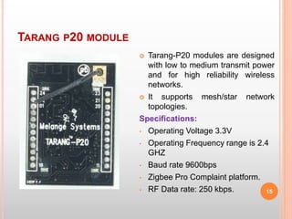 TARANG P20 MODULE
15
 Tarang-P20 modules are designed
with low to medium transmit power
and for high reliability wireless
networks.
 It supports mesh/star network
topologies.
Specifications:
• Operating Voltage 3.3V
• Operating Frequency range is 2.4
GHZ
• Baud rate 9600bps
• Zigbee Pro Complaint platform.
• RF Data rate: 250 kbps.
 