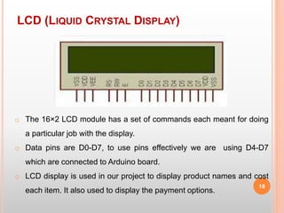 LCD (LIQUID CRYSTAL DISPLAY)
18
o The 16×2 LCD module has a set of commands each meant for doing
a particular job with the display.
o Data pins are D0-D7, to use pins effectively we are using D4-D7
which are connected to Arduino board.
o LCD display is used in our project to display product names and cost
each item. It also used to display the payment options.
 