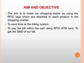 AIM AND OBJECTIVE
 The aim is to make our shopping easier by using the
RFID tags which are attached to each product in the
shopping market.
 To save time at the billing system.
 To pay the bill within the cart using RFID ATM card. To
get the SMS of our bill.
2
 