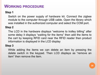 WORKING PROCEDURE
Step 1
Switch on the power supply of hardware kit. Connect the zigbee
module to the computer through USB cable. Open the library which
was installed in the authorized computer and select the COM port.
Step 2
The LCD in the hardware displays “welcome to trolley billing” after
some delay it displays “waiting for the items” then add the items to
the cart by keeping RFID card near the RFID reader then product
information is displayed in the LCD display
Step 3
While adding the items we can delete an item by pressing the
delete switch in the keypad. Then LCD displays as “remove an
item” then remove the item.
20
 