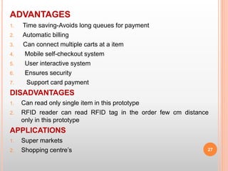 ADVANTAGES
1. Time saving-Avoids long queues for payment
2. Automatic billing
3. Can connect multiple carts at a item
4. Mobile self-checkout system
5. User interactive system
6. Ensures security
7. Support card payment
DISADVANTAGES
1. Can read only single item in this prototype
2. RFID reader can read RFID tag in the order few cm distance
only in this prototype
APPLICATIONS
1. Super markets
2. Shopping centre’s 27
 