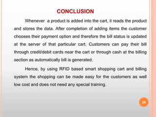 CONCLUSION
Whenever a product is added into the cart, it reads the product
and stores the data. After completion of adding items the customer
chooses their payment option and therefore the bill status is updated
at the server of that particular cart. Customers can pay their bill
through credit/debit cards near the cart or through cash at the billing
section as automatically bill is generated.
Hence, by using RFID based smart shopping cart and billing
system the shopping can be made easy for the customers as well
low cost and does not need any special training.
28
 