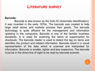 LITERATURE SURVEY
3
Barcode:
Barcode is also known as the Auto ID (Automatic Identification).
It was invented in the early 1970s. The barcode was created to help
large retail stores and markets process their goods. The barcode
technology is quite efficient for the management and information
updating in the computers. Barcode is one of the familiar business
standards. It is used for scanning the items at supermarket for
checkouts. The barcode reader is used to detect the tag on items and
identifies the product and related information. Barcode result in a visual
representation of the data which is scanned and interpreted for
information. Barcode is smaller, lighter and less expensive. The barcode
must be in the direct line of sight to be read by barcode scanner.
 