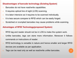 Disadvantages of barcode technology (Existing System)
1. Barcodes do not have read/write capabilities.
2. It requires optical line of sight (LOS) scanning.
3. It is labor intensive as it requires to be scanned individually.
4. It is less secure compare to RFID which can be easily forged.
5. Scratched or crumpled barcodes may cause problems while scanning.
Advantages of RFID Technology(proposed System)
1. RFID tag and reader should not be in LOS to make the system work.
2. Unlike barcodes, tags can store more information. Moreover it follows
commands or instructions of reader.
3. RFID technology is versatile in nature and hence smaller and larger RFID
devices are available as per application.
4. Tags can be read only as well as read/write unlike barcodes. 5
 
