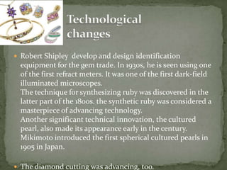  Robert Shipley develop and design identification
equipment for the gem trade. In 1930s, he is seen using one
of the first refract meters. It was one of the first dark-field
illuminated microscopes.
The technique for synthesizing ruby was discovered in the
latter part of the 1800s. the synthetic ruby was considered a
masterpiece of advancing technology.
Another significant technical innovation, the cultured
pearl, also made its appearance early in the century.
Mikimoto introduced the first spherical cultured pearls in
1905 in Japan.
 The diamond cutting was advancing, too.
 
