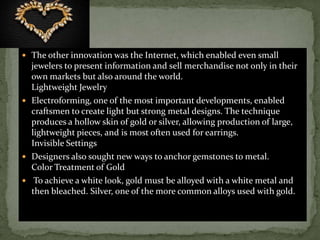  The other innovation was the Internet, which enabled even small
jewelers to present information and sell merchandise not only in their
own markets but also around the world.
Lightweight Jewelry
 Electroforming, one of the most important developments, enabled
craftsmen to create light but strong metal designs. The technique
produces a hollow skin of gold or silver, allowing production of large,
lightweight pieces, and is most often used for earrings.
Invisible Settings
 Designers also sought new ways to anchor gemstones to metal.
Color Treatment of Gold
 To achieve a white look, gold must be alloyed with a white metal and
then bleached. Silver, one of the more common alloys used with gold.
 