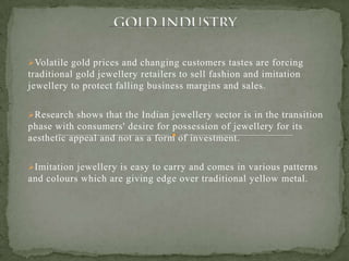 Volatile gold prices and changing customers tastes are forcing
traditional gold jewellery retailers to sell fashion and imitation
jewellery to protect falling business margins and sales.
Research shows that the Indian jewellery sector is in the transition
phase with consumers' desire for possession of jewellery for its
aesthetic appeal and not as a form of investment.
Imitation jewellery is easy to carry and comes in various patterns
and colours which are giving edge over traditional yellow metal.
 