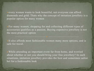 every woman wants to look beautiful, not everyone can afford
diamonds and gold. Thats why the concept of imitation jewellery is a
popular option for many women
For many women, shopping for and collecting different types of
accessories qualifies as a passion. Buying expensive jewellery is not
the most practical option
It also affords most fashionable women many more options, and is
safe for travel.
While attending an important event far from home, and worried
about whether or not you should bring your fine jewellery? In such
situations, imitation jewellery provides the best and sometimes safest
bet for a fashionable look
 