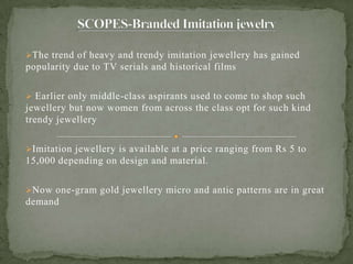 The trend of heavy and trendy imitation jewellery has gained
popularity due to TV serials and historical films
 Earlier only middle-class aspirants used to come to shop such
jewellery but now women from across the class opt for such kind
trendy jewellery
Imitation jewellery is available at a price ranging from Rs 5 to
15,000 depending on design and material.
Now one-gram gold jewellery micro and antic patterns are in great
demand
 