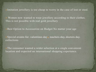 Imitation jewellery is too cheap to worry in the case of lost or steal.
 Women now wanted to wear jewellery according to their clothes.
This is not possible with real gold jewellery
Best Option to Accessorize on Budget No matter your age
Special events for valentines day , teachers day, doctors day
collections
The consumer wanted a wider selection at a single convenient
location and expected an international shopping experience.
 
