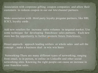 Association with corporate gifting coupon companies and allow their
customers to redeem coupon in our out lets/channel partners.
Make association with third party loyalty pregame partners, like SBI,
ICICI, loyalty cards .
Add new retailers for increase sales volumes in targeted market. Use
some technique for developing franchises/ sales partners. Each new
store has the opportunity to further promote future franchisees,
Direct approch- approch leading retilers or whole sales and sell the
concept , make a business deal in win win basis
Networking-There are many different types of networking, ranging
from email, to in person, to online on LinkedIn and other social
networking sites. Knowing the right people can cause an increase in
your franchise sales.
 