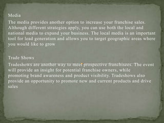 Media
The media provides another option to increase your franchise sales.
Although different strategies apply, you can use both the local and
national media to expand your business. The local media is an important
tool for lead generation and allows you to target geographic areas where
you would like to grow
Trade Shows
Tradeshows are another way to meet prospective franchisees. The event
will provide an insight for potential franchise owners, while
promoting brand awareness and product visibility. Tradeshows also
provide an opportunity to promote new and current products and drive
sales
 