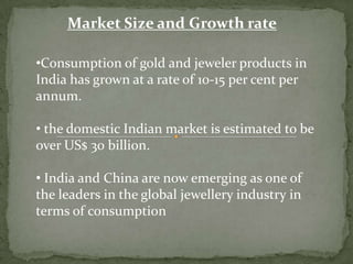 Market Size and Growth rate
•Consumption of gold and jeweler products in
India has grown at a rate of 10-15 per cent per
annum.
• the domestic Indian market is estimated to be
over US$ 30 billion.
• India and China are now emerging as one of
the leaders in the global jewellery industry in
terms of consumption
 