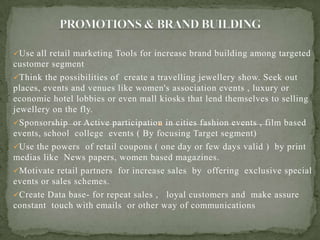 Use all retail marketing Tools for increase brand building among targeted
customer segment
Think the possibilities of create a travelling jewellery show. Seek out
places, events and venues like women's association events , luxury or
economic hotel lobbies or even mall kiosks that lend themselves to selling
jewellery on the fly.
Sponsorship or Active participation in cities fashion events , film based
events, school college events ( By focusing Target segment)
Use the powers of retail coupons ( one day or few days valid ) by print
medias like News papers, women based magazines.
Motivate retail partners for increase sales by offering exclusive special
events or sales schemes.
Create Data base- for repeat sales , loyal customers and make assure
constant touch with emails or other way of communications
 