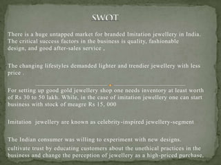 There is a huge untapped market for branded Imitation jewellery in India.
The critical success factors in the business is quality, fashionable
design, and good after-sales service ,
The changing lifestyles demanded lighter and trendier jewellery with less
price .
For setting up good gold jewellery shop one needs inventory at least worth
of Rs 30 to 50 lakh. While, in the case of imitation jewellery one can start
business with stock of meagre Rs 15, 000
Imitation jewellery are known as celebrity-inspired jewellery-segment
The Indian consumer was willing to experiment with new designs.
cultivate trust by educating customers about the unethical practices in the
business and change the perception of jewellery as a high-priced purchase.
 