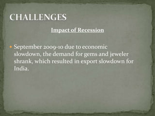Impact of Recession
 September 2009-10 due to economic
slowdown, the demand for gems and jeweler
shrank, which resulted in export slowdown for
India.
 