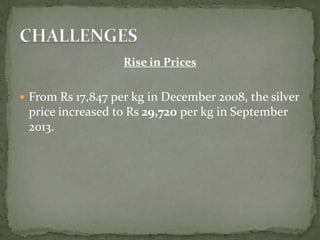Rise in Prices
 From Rs 17,847 per kg in December 2008, the silver
price increased to Rs 29,720 per kg in September
2013.
 