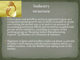  Indian gems and jewellery sector is expected to grow at a
compound annual growth rate (CAGR) of around 16.26 per
cent during the period 2011-12 to 2016-17 on account of
increasing government efforts and incentives coupled with
private sector initiatives, according to a report of the
working group on 'Boosting India's Manufacturing
Exports', by Ministry of Commerce & Industry.
 Shipment of gems and jewellery makes up about 14 percent
of India's total exports, and the sector employs about 3.4
million workers, with the Middle East taking most of the
market.
 