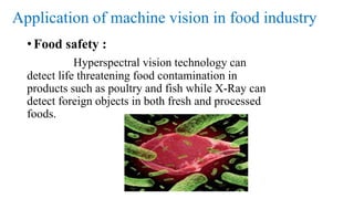 Application of machine vision in food industry
• Food safety :
Hyperspectral vision technology can
detect life threatening food contamination in
products such as poultry and fish while X-Ray can
detect foreign objects in both fresh and processed
foods.
 