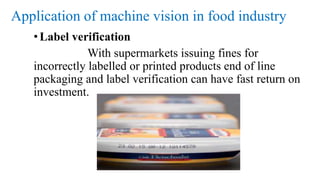 Application of machine vision in food industry
•Label verification
With supermarkets issuing fines for
incorrectly labelled or printed products end of line
packaging and label verification can have fast return on
investment.
 