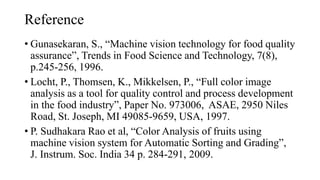 Reference
• Gunasekaran, S., “Machine vision technology for food quality
assurance”, Trends in Food Science and Technology, 7(8),
p.245-256, 1996.
• Locht, P., Thomsen, K., Mikkelsen, P., “Full color image
analysis as a tool for quality control and process development
in the food industry”, Paper No. 973006, ASAE, 2950 Niles
Road, St. Joseph, MI 49085-9659, USA, 1997.
• P. Sudhakara Rao et al, “Color Analysis of fruits using
machine vision system for Automatic Sorting and Grading”,
J. Instrum. Soc. India 34 p. 284-291, 2009.
 