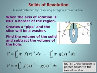 Solids of Revolution
A solid obtained by revolving a region around a line.

When the axis of rotation is
NOT a border of the region.

f(x)

g(x)

Creates a “pipe” and the
slice will be a washer.
Find the volume of the solid
and subtract the volume of
the hole.

V
V

b

b

2

f ( x) dx

a
b
a

f ( x)

2

a
2

g ( x) dx

a

xk

b

2

g ( x) dx
NOTE: Cross-section is
perpendicular to the
axis of rotation.

 