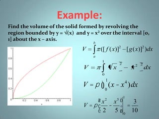 Example:
Find the volume of the solid formed by revolving the
region bounded by y = (x) and y = x² over the interval [0,
1] about the x – axis.
b

([ f ( x)]2 [ g ( x)]2 )dx

V
a

1

V

2

x

x

2 2

0

V = p ò (x - x )dx
1

4

0

æx x ö
3
V =pç - ÷ =
è 2 5 ø 0 10
2

5

1

dx

 