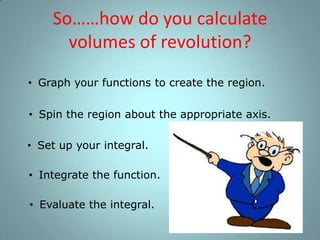 So……how do you calculate
volumes of revolution?
• Graph your functions to create the region.
• Spin the region about the appropriate axis.
• Set up your integral.
• Integrate the function.
• Evaluate the integral.

 
