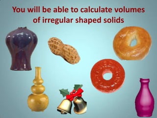 You will be able to calculate volumes
of irregular shaped solids

 
