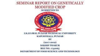 SEMINAR REPORT ON GENETICALLY
MODIFIED CROP
SUBMITTED TO
I.K.GUJRAL PUNJAB TECHNICAL UNIVERSITY
KAPURTHALA, PUNJAB
BY
(2017-2019)
SAKSHI THAKUR
REG NO. 1732065
DEPARTMENT OF FOOD SCIENCE AND TECHNOLOGY
 