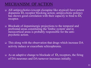  AII antipsychotics (except clozapine like atypical) have potent
dopamine D₂ receptor blocking action; antipsychotic potency
has shown good correlation with their capacity to bind to D₂
receptor.
 Blockade of dopaminergic projections to the temporal and
prefrontal areas constituting the 'limbic system' and in
mesocortical areas is probably responsible for the anti-
psychotic action.
 This along with the observation that drugs which increase DA
activity induce or exacerbate schizophrenia.
 As an adaptive change to blockade of D₂ receptors, the firing
of DA neurones and DA turnover increases initially.
MECHANISM OF ACTION
11
 