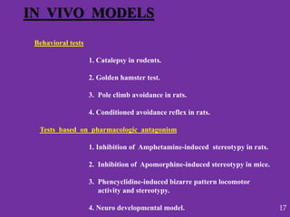IN VIVO MODELS
Behavioral tests
1. Catalepsy in rodents.
2. Golden hamster test.
3. Pole climb avoidance in rats.
4. Conditioned avoidance reflex in rats.
Tests based on pharmacologic antagonism
1. Inhibition of Amphetamine-induced stereotypy in rats.
2. Inhibition of Apomorphine-induced stereotypy in mice.
3. Phencyclidine-induced bizarre pattern locomotor
activity and stereotypy.
4. Neuro developmental model. 17
 