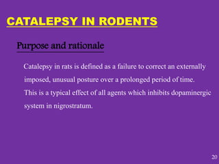 Purpose and rationale
Catalepsy in rats is defined as a failure to correct an externally
imposed, unusual posture over a prolonged period of time.
This is a typical effect of all agents which inhibits dopaminergic
system in nigrostratum.
CATALEPSY IN RODENTS
20
 