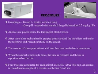 PROCEDURE
 Groupings→ Group I - treated with test drug
Group II - treated with standard drug (Haloperidol 0.2 mg/kg I.P)
 Animals are placed inside the translucent plastic boxes.
 After some time each animal is grasped gently around the shoulders and under
the forepaws and Placed carefully on the dowel.
 The amount of time spent atleast with one fore paw on the bar is determined.
 When the animal removes its paws, the time is recorded and the rat is
repositioned on the bar.
 Four trials are conducted for each animal at 30, 60, 120 & 360 min. An animal
is considered cataleptic if it remains on the bar for 60 sec.
21
 
