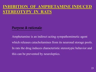 INHIBITION OF AMPHETAMINE INDUCED
STEREOTYPY IN RATS
Purpose & rationale
Amphetamine is an indirect acting sympathomimetic agent
which releases catacholamines from its neuronal storage pools.
In rats the drug induces characteristic stereotypic behavior and
this can be prevented by neuroleptics.
23
 