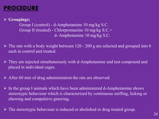 PROCEDURE
 Groupings;
Group I (control) - d-Amphetamine 10 mg/kg S.C.
Group II (treated) - Chlorpromazine 10 mg/kg S.C.+
d- Amphetamine 10 mg/kg S.C.
 The rats with a body weight between 120 - 200 g are selected and grouped into 6
each in control and treated.
 They are injected simultaneously with d-Amphetamine and test compound and
placed in individual cages.
 After 60 min of drug administration the rats are observed.
 In the group I animals which have been administered d-Amphetamine shows
stereotypic behaviour which is characterized by continuous sniffing, licking or
chewing and compulsive gnawing.
 The stereotypic behaviour is reduced or abolished in drug treated group.
24
 