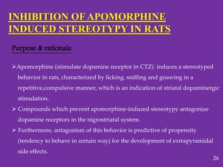 INHIBITION OF APOMORPHINE
INDUCED STEREOTYPY IN RATS
Purpose & rationale
Apomorphine (stimulate dopamine receptor in CTZ) induces a stereotyped
behavior in rats, characterized by licking, sniffing and gnawing in a
repetitive,compulsive manner, which is an indication of striatal dopaminergic
stimulation.
 Compounds which prevent apomorphine-induced stereotypy antagonize
dopamine receptors in the nigrostriatal system.
 Furthermore, antagonism of this behavior is predictive of propensity
(tendency to behave in certain way) for the development of extrapyramidal
side effects.
26
 