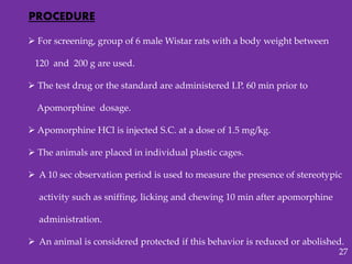  For screening, group of 6 male Wistar rats with a body weight between
120 and 200 g are used.
 The test drug or the standard are administered I.P. 60 min prior to
Apomorphine dosage.
 Apomorphine HCl is injected S.C. at a dose of 1.5 mg/kg.
 The animals are placed in individual plastic cages.
 A 10 sec observation period is used to measure the presence of stereotypic
activity such as sniffing, licking and chewing 10 min after apomorphine
administration.
 An animal is considered protected if this behavior is reduced or abolished.
PROCEDURE
27
 