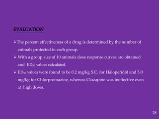 EVALUATION
The percent effectiveness of a drug is determined by the number of
animals protected in each group.
 With a group size of 10 animals dose response curves are obtained
and ED₅₀ values calculated.
 ED₅₀ values were found to be 0.2 mg/kg S.C. for Haloperidol and 5.0
mg/kg for Chlorpromazine, whereas Clozapine was ineffective even
at high doses.
28
 