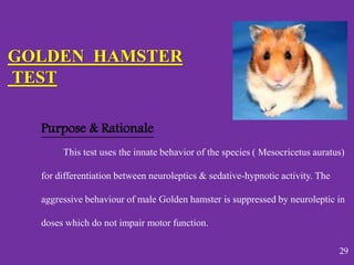 Purpose & Rationale
This test uses the innate behavior of the species ( Mesocricetus auratus)
for differentiation between neuroleptics & sedative-hypnotic activity. The
aggressive behaviour of male Golden hamster is suppressed by neuroleptic in
doses which do not impair motor function.
GOLDEN HAMSTER
TEST
29
 