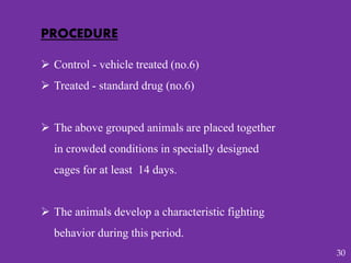 PROCEDURE
 Control - vehicle treated (no.6)
 Treated - standard drug (no.6)
 The above grouped animals are placed together
in crowded conditions in specially designed
cages for at least 14 days.
 The animals develop a characteristic fighting
behavior during this period.
30
 