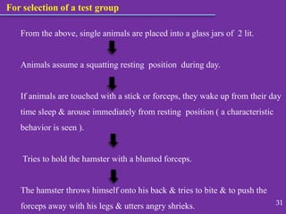 For selection of a test group
From the above, single animals are placed into a glass jars of 2 lit.
Animals assume a squatting resting position during day.
If animals are touched with a stick or forceps, they wake up from their day
time sleep & arouse immediately from resting position ( a characteristic
behavior is seen ).
Tries to hold the hamster with a blunted forceps.
The hamster throws himself onto his back & tries to bite & to push the
forceps away with his legs & utters angry shrieks. 31
 