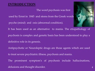 INTRODUCTION
The word psychosis was first
used by Ernst in 1845 and stems from the Greek words
psyche (mind) and osis (abnormal condition).
It has been used as an alternative to mania. The etiopathology of
psychosis is complex and genetic basis has been understood to play a
definitive role in its genesis.
Antipsychotic or Neuroleptic drugs are those agents which are used
to treat severe psychiatric illness, psychosis and mania.
The prominent symptom's of psychosis include hallucinations,
delusions and thought disorder. 4
 