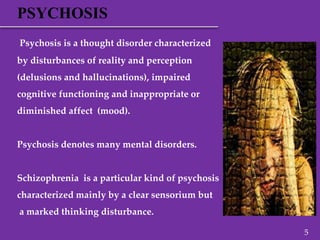 PSYCHOSIS
Psychosis is a thought disorder characterized
by disturbances of reality and perception
(delusions and hallucinations), impaired
cognitive functioning and inappropriate or
diminished affect (mood).
Psychosis denotes many mental disorders.
Schizophrenia is a particular kind of psychosis
characterized mainly by a clear sensorium but
a marked thinking disturbance.
5
 