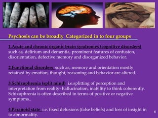 Psychosis can be broadly Categorized in to four groups
1.Acute and chronic organic brain syndromes (cognitive disorders)
such as, delirium and dementia, prominent features of confusion,
disorientation, defective memory and disorganized behavior.
2.Functional disorders such as, memory and orientation mostly
retained by emotion, thought, reasoning and behavior are altered.
3.Schizophrenia (split mind) i.e.splitting of perception and
interpretation from reality- hallucination, inability to think coherently.
Schizophrenia is often described in terms of positive or negative
symptoms..
4.Paranoid state i.e. fixed delusions (false beliefs) and loss of insight in
to abnormality.
6
 