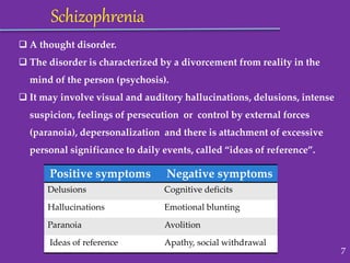  A thought disorder.
 The disorder is characterized by a divorcement from reality in the
mind of the person (psychosis).
 It may involve visual and auditory hallucinations, delusions, intense
suspicion, feelings of persecution or control by external forces
(paranoia), depersonalization and there is attachment of excessive
personal significance to daily events, called “ideas of reference”.
Schizophrenia
Positive symptoms Negative symptoms
Delusions Cognitive deficits
Hallucinations Emotional blunting
Paranoia Avolition
Ideas of reference Apathy, social withdrawal
7
 