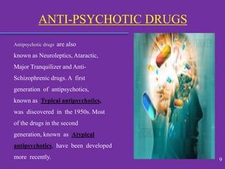 Antipsychotic drugs are also
known as Neuroleptics, Ataractic,
Major Tranquilizer and Anti-
Schizophrenic drugs. A first
generation of antipsychotics,
known as Typical antipsychotics,
was discovered in the 1950s. Most
of the drugs in the second
generation, known as Atypical
antipsychotics, have been developed
more recently.
ANTI-PSYCHOTIC DRUGS
9
 