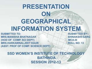 A Free sample background from www.awesomebackgrounds.com              Slide 1


                    PRESENTATION
                         ON
                    GEOGRAPHICAL
                 INFORMATION SYSTEM
SUBMITTED TO:                                              SUBMITTED BY:-
MRS.MANISHA BHATNAGAR                                      SHINAKSHI GARG
(HOD OF COMP. SCI DEPT)                                    MCA-III
MRS.HARKAWNALJEET KAUR                                     ROLL NO: 13
(ASST. PROF OF COMP. SCIENCE DEPT)


          SSD WOMEN’S INSTITUTE OF TECHNOLOGY
                        BATHINDA
                    SESSION 2012-13
© 2006 By Default!
 